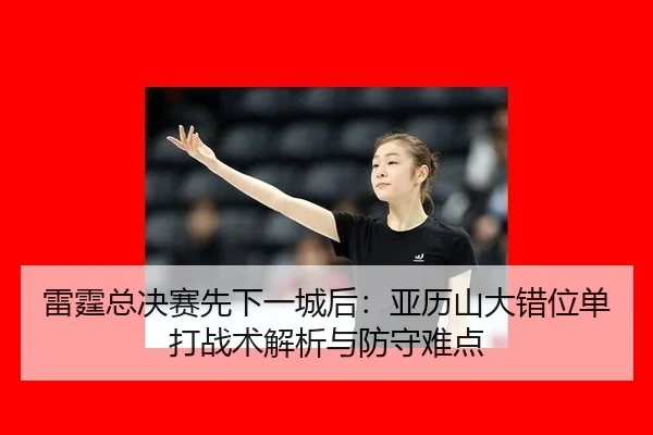雷霆总决赛先下一城后：亚历山大错位单打战术解析与防守难点