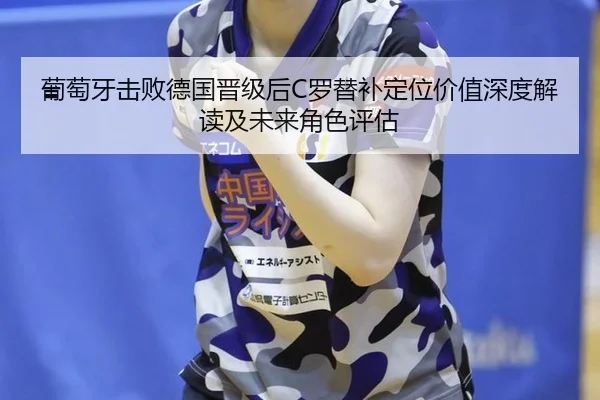 葡萄牙击败德国晋级后C罗替补定位价值深度解读及未来角色评估